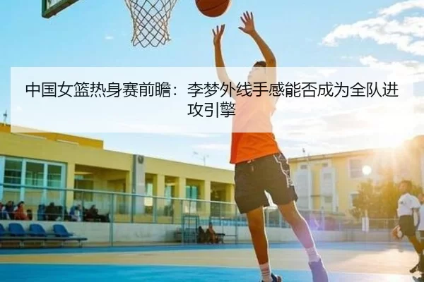 中国女篮热身赛前瞻：李梦外线手感能否成为全队进攻引擎